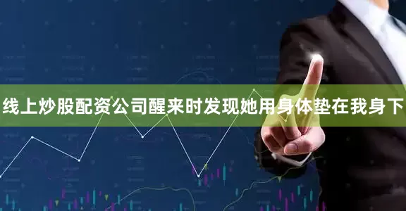 线上炒股配资公司醒来时发现她用身体垫在我身下