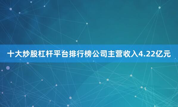 十大炒股杠杆平台排行榜公司主营收入4.22亿元