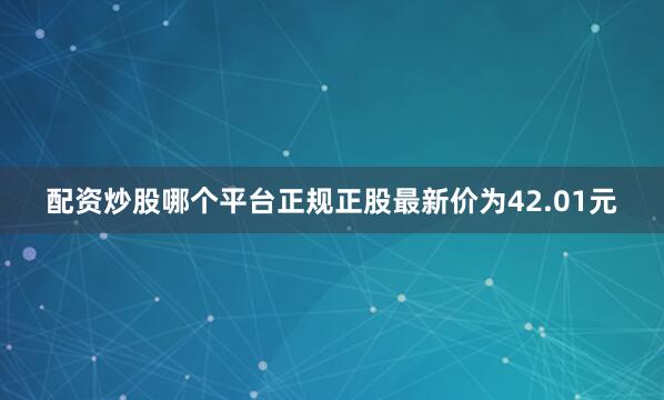 配资炒股哪个平台正规正股最新价为42.01元