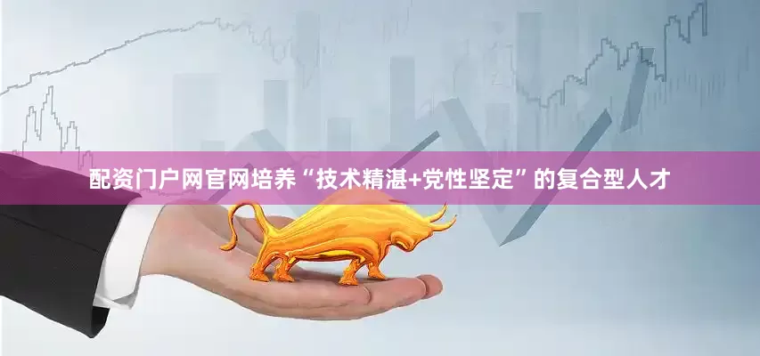 配资门户网官网培养“技术精湛+党性坚定”的复合型人才