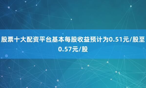 股票十大配资平台基本每股收益预计为0.51元/股至0.57元/股