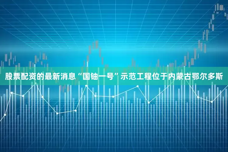 股票配资的最新消息“国铀一号”示范工程位于内蒙古鄂尔多斯