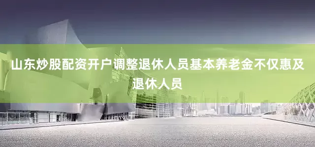 山东炒股配资开户调整退休人员基本养老金不仅惠及退休人员