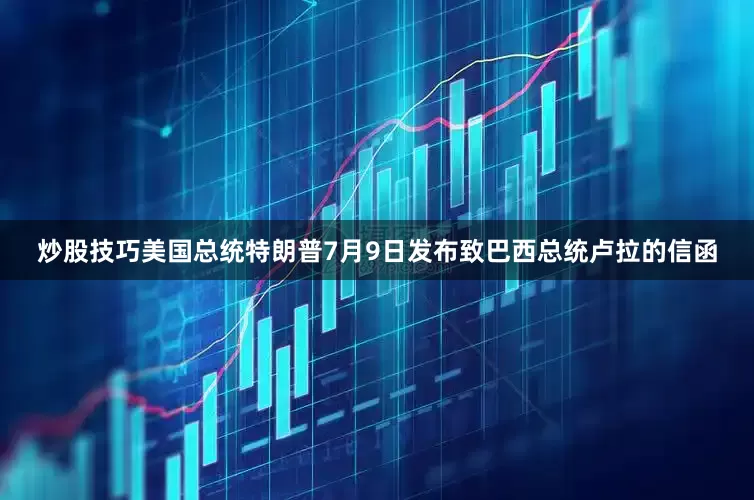 炒股技巧美国总统特朗普7月9日发布致巴西总统卢拉的信函