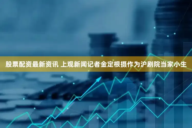 股票配资最新资讯 上观新闻记者金定根摄作为沪剧院当家小生