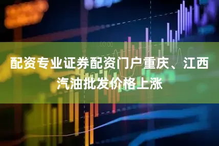配资专业证券配资门户重庆、江西汽油批发价格上涨