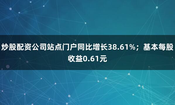 炒股配资公司站点门户同比增长38.61%；基本每股收益0.61元