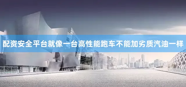 配资安全平台就像一台高性能跑车不能加劣质汽油一样